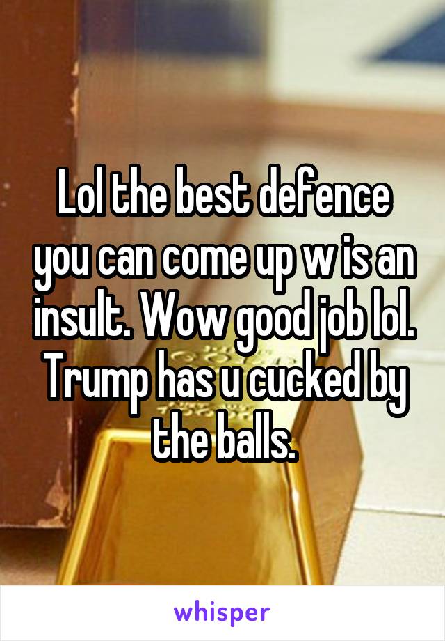 Lol the best defence you can come up w is an insult. Wow good job lol. Trump has u cucked by the balls.