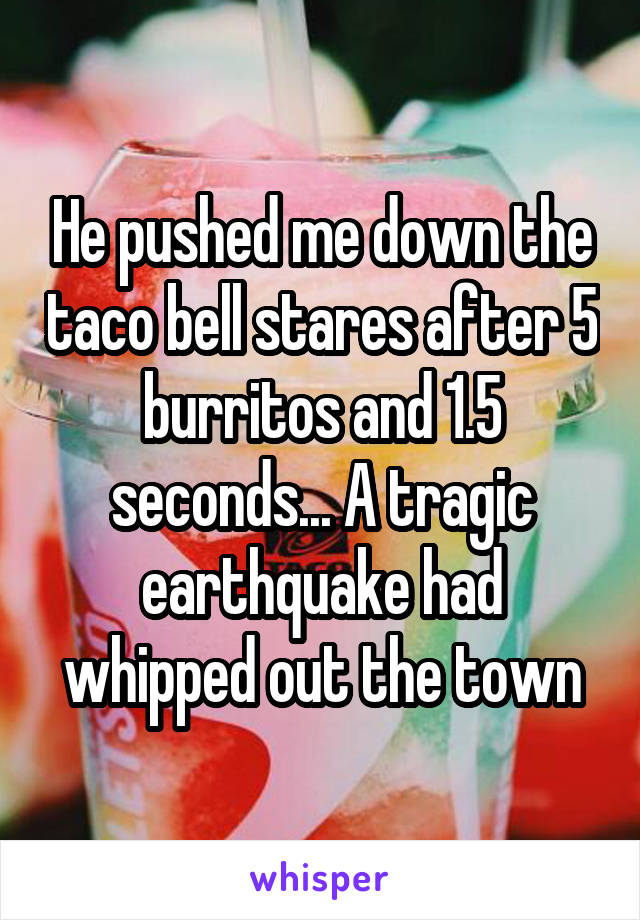 He pushed me down the taco bell stares after 5 burritos and 1.5 seconds... A tragic earthquake had whipped out the town