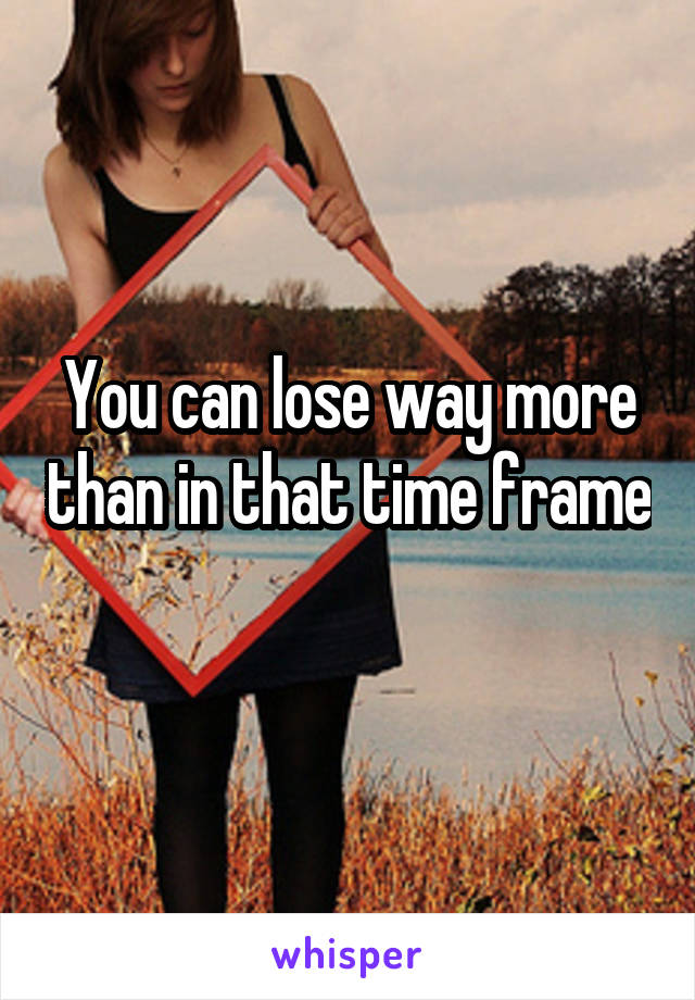 You can lose way more than in that time frame 