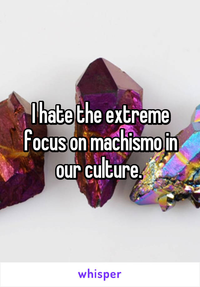 I hate the extreme focus on machismo in our culture. 