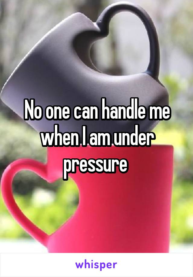 No one can handle me when I am under pressure 