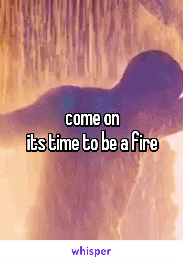 come on
its time to be a fire