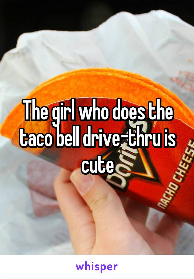 The girl who does the taco bell drive-thru is cute