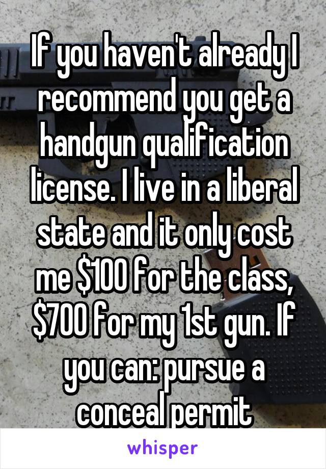 If you haven't already I recommend you get a handgun qualification license. I live in a liberal state and it only cost me $100 for the class, $700 for my 1st gun. If you can: pursue a conceal permit