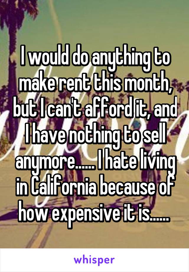 I would do anything to make rent this month, but I can't afford it, and I have nothing to sell anymore...... I hate living in California because of how expensive it is...... 