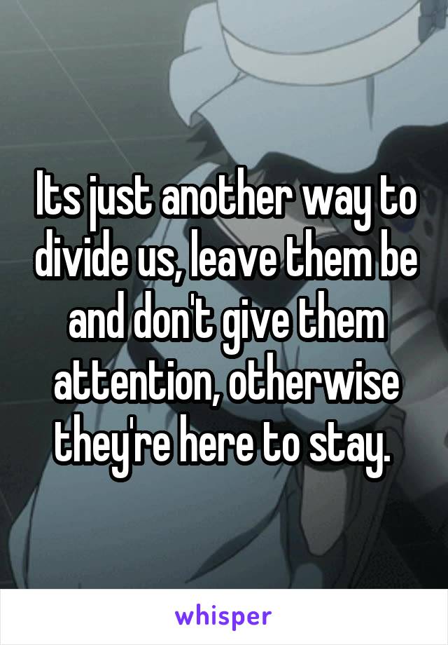 Its just another way to divide us, leave them be and don't give them attention, otherwise they're here to stay. 