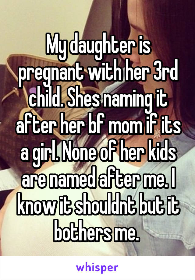 My daughter is pregnant with her 3rd child. Shes naming it after her bf mom if its a girl. None of her kids are named after me. I know it shouldnt but it bothers me. 