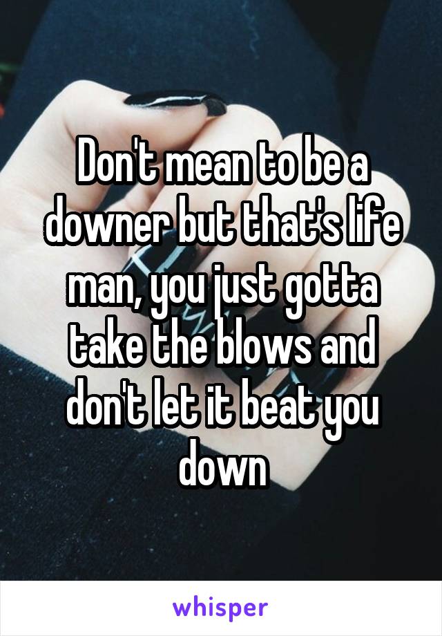 Don't mean to be a downer but that's life man, you just gotta take the blows and don't let it beat you down