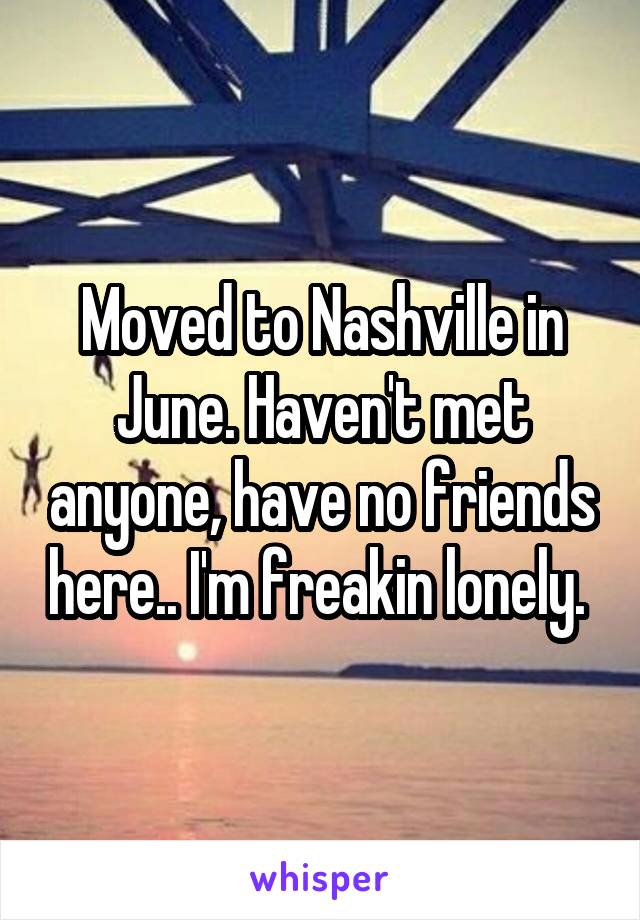 Moved to Nashville in June. Haven't met anyone, have no friends here.. I'm freakin lonely. 