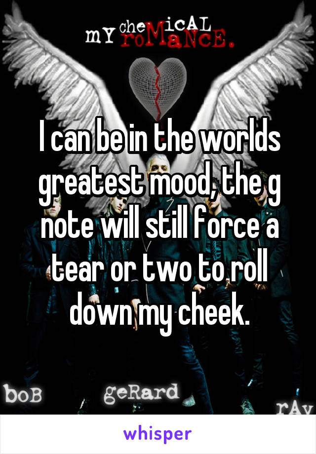 I can be in the worlds greatest mood, the g note will still force a tear or two to roll down my cheek.
