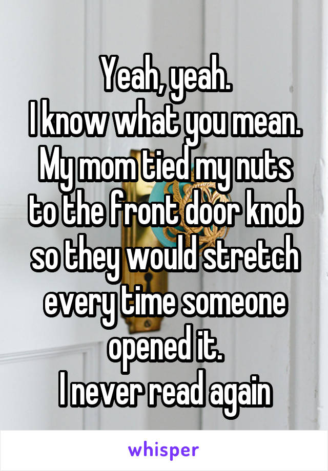 Yeah, yeah.
I know what you mean.
My mom tied my nuts to the front door knob so they would stretch every time someone opened it.
I never read again