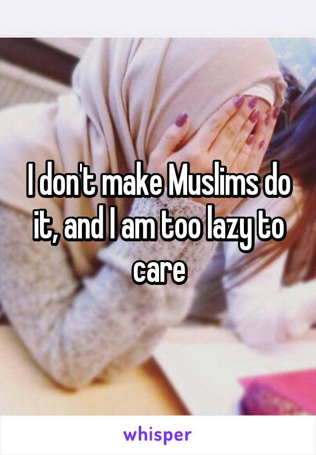 I don't make Muslims do it, and I am too lazy to care