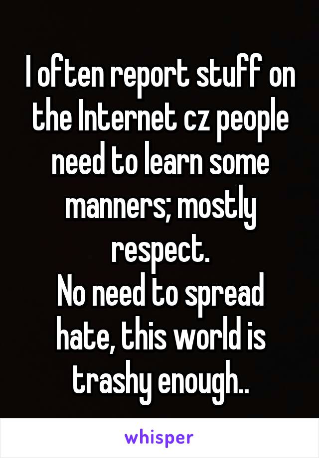 I often report stuff on the Internet cz people need to learn some manners; mostly respect.
No need to spread hate, this world is trashy enough..