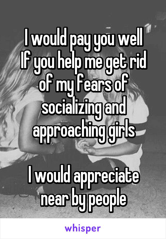I would pay you well
If you help me get rid of my fears of socializing and approaching girls

I would appreciate near by people