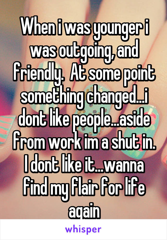 When i was younger i was outgoing, and friendly.  At some point something changed...i dont like people...aside from work im a shut in. I dont like it...wanna find my flair for life again
