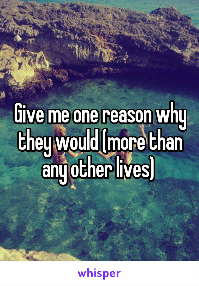 Give me one reason why they would (more than any other lives) 