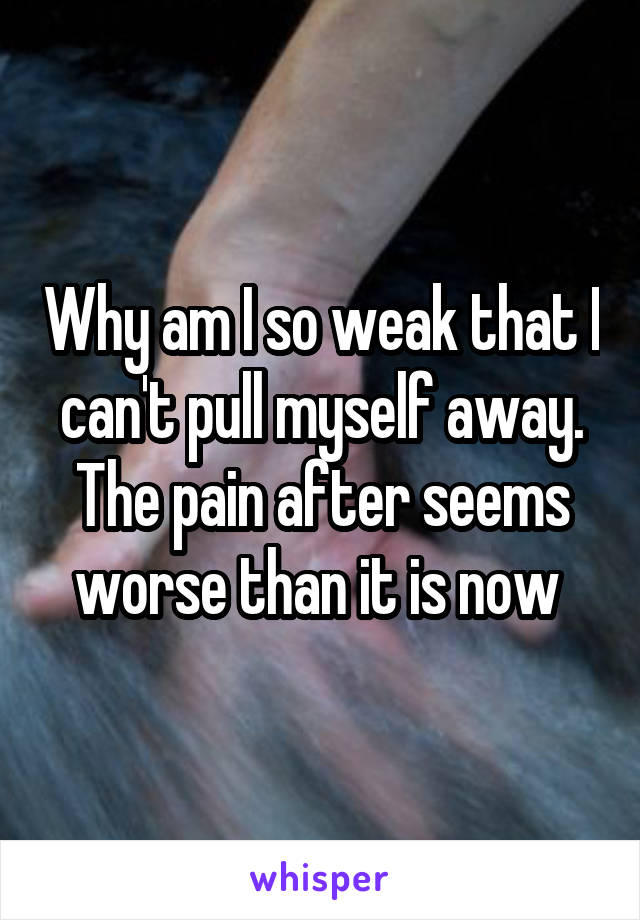 Why am I so weak that I can't pull myself away. The pain after seems worse than it is now 