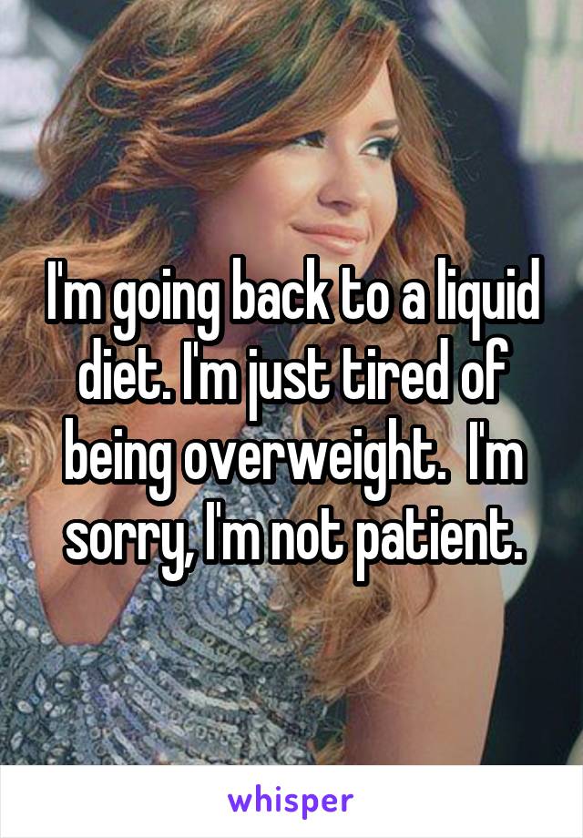 I'm going back to a liquid diet. I'm just tired of being overweight.  I'm sorry, I'm not patient.