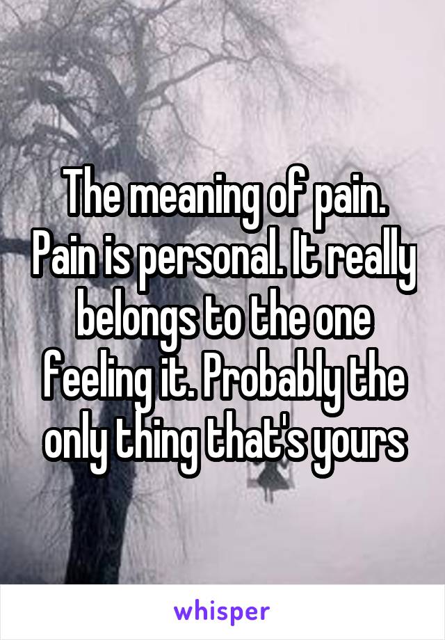 The meaning of pain. Pain is personal. It really belongs to the one feeling it. Probably the only thing that's yours