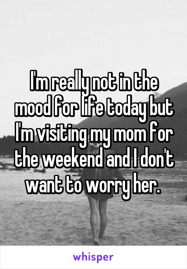 I'm really not in the mood for life today but I'm visiting my mom for the weekend and I don't want to worry her. 