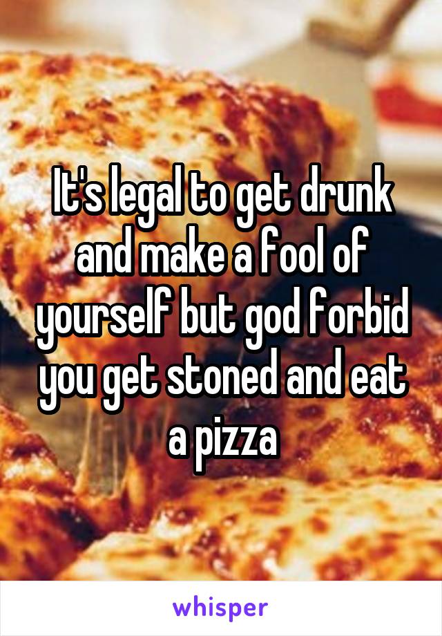 It's legal to get drunk and make a fool of yourself but god forbid you get stoned and eat a pizza