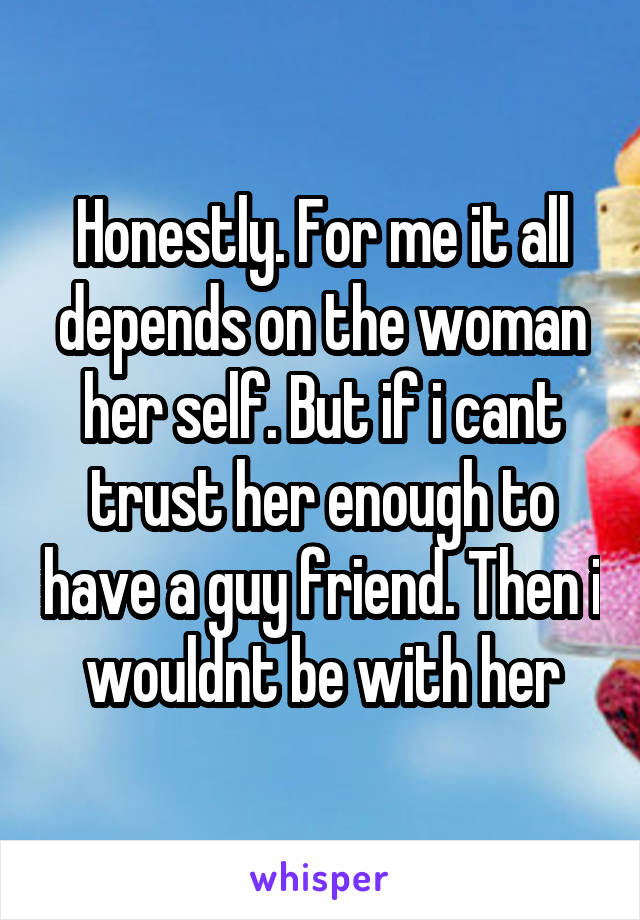 Honestly. For me it all depends on the woman her self. But if i cant trust her enough to have a guy friend. Then i wouldnt be with her
