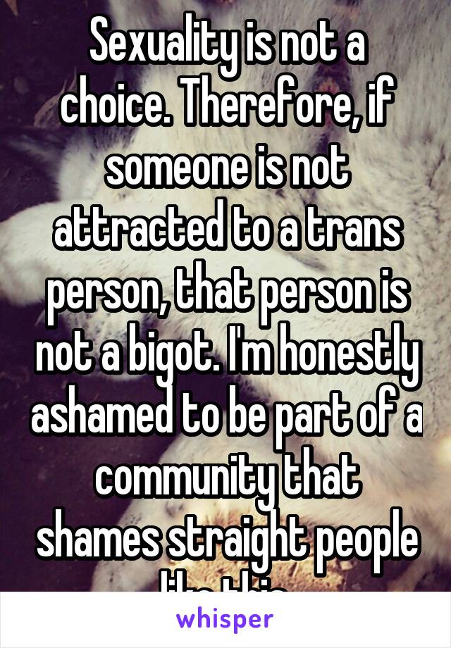 Sexuality is not a choice. Therefore, if someone is not attracted to a trans person, that person is not a bigot. I'm honestly ashamed to be part of a community that shames straight people like this.