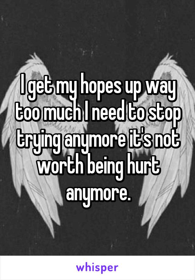 I get my hopes up way too much I need to stop trying anymore it's not worth being hurt anymore.