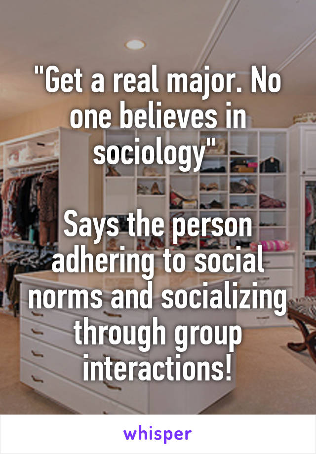 "Get a real major. No one believes in sociology" 

Says the person adhering to social norms and socializing through group interactions!