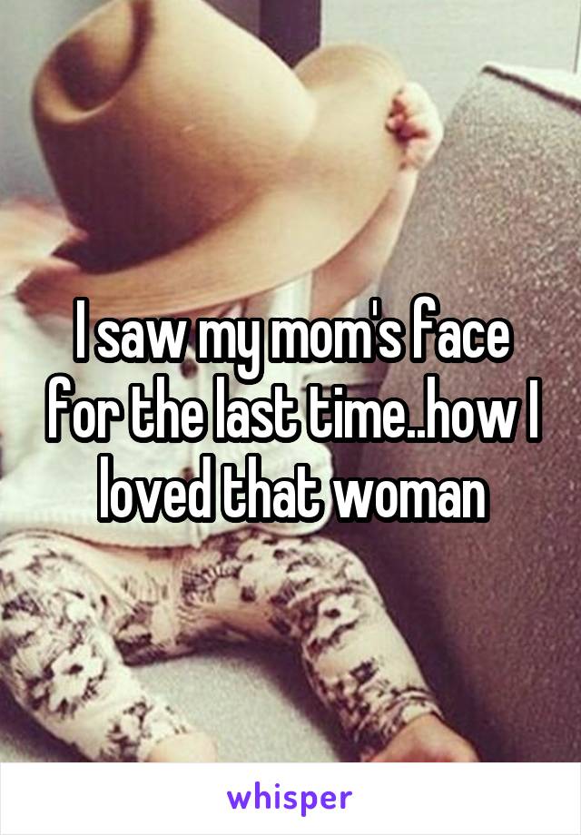 I saw my mom's face for the last time..how I loved that woman