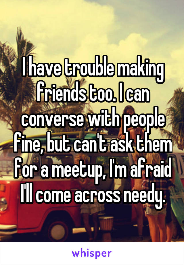 I have trouble making friends too. I can converse with people fine, but can't ask them for a meetup, I'm afraid I'll come across needy.