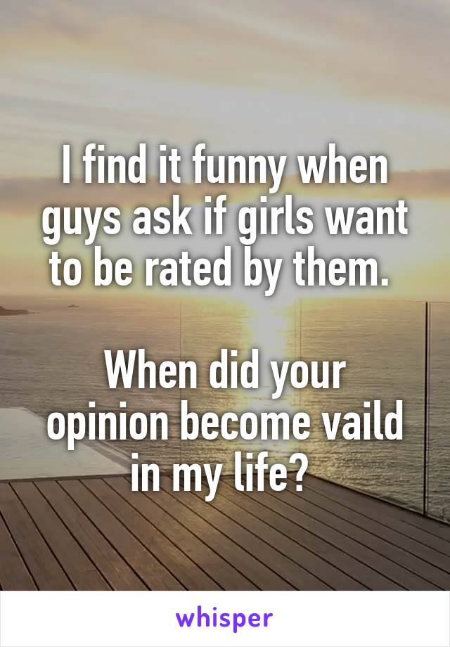 I find it funny when guys ask if girls want to be rated by them. 

When did your opinion become vaild in my life? 