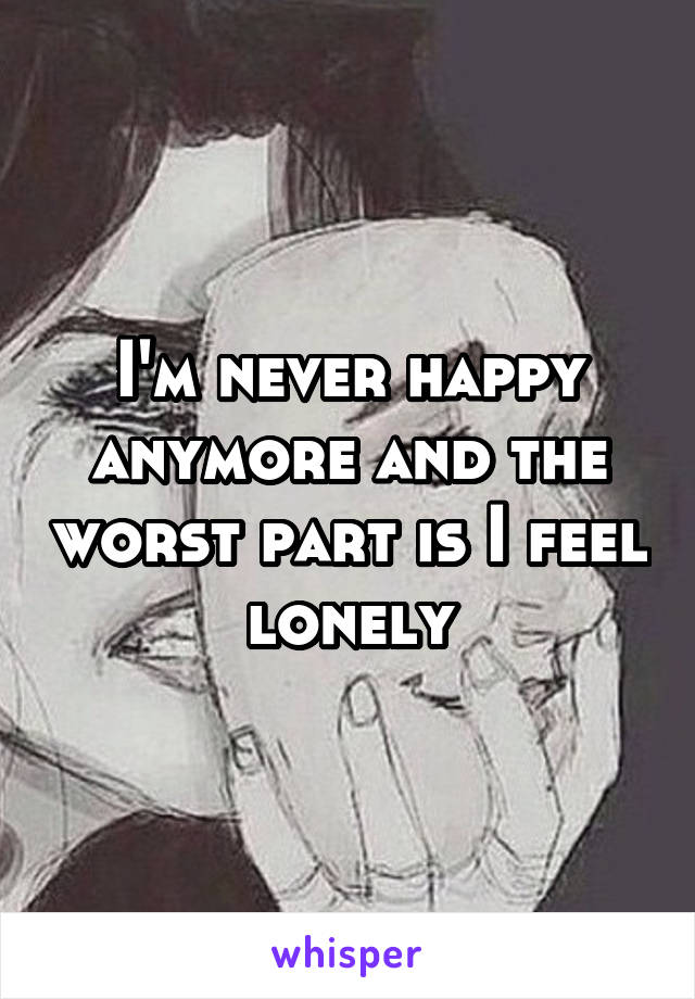 I'm never happy anymore and the worst part is I feel lonely