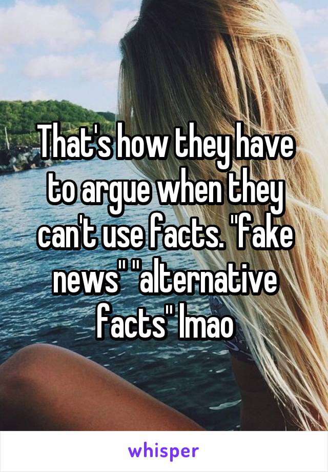 That's how they have to argue when they can't use facts. "fake news" "alternative facts" lmao