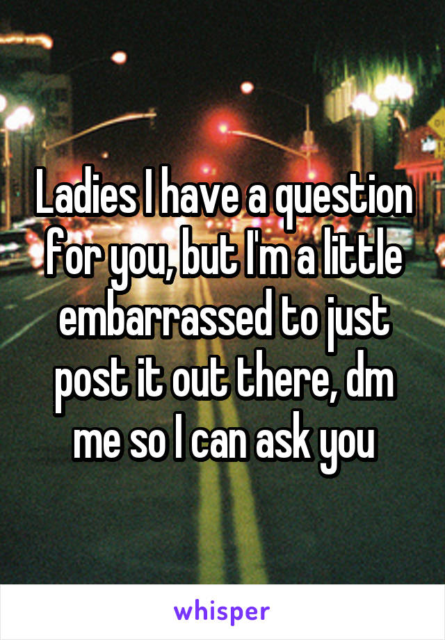 Ladies I have a question for you, but I'm a little embarrassed to just post it out there, dm me so I can ask you