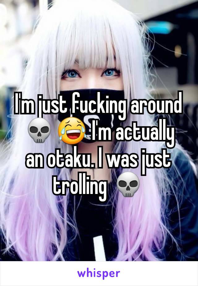 I'm just fucking around 💀😂 I'm actually an otaku. I was just trolling 💀