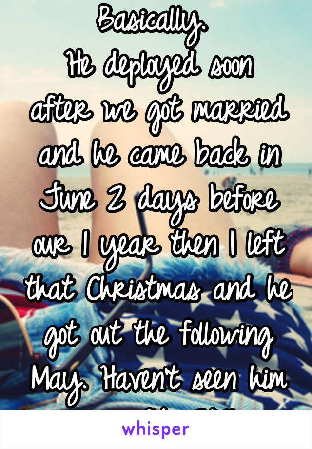 Basically. 
He deployed soon after we got married and he came back in June 2 days before our 1 year then I left that Christmas and he got out the following May. Haven't seen him since feb 2016