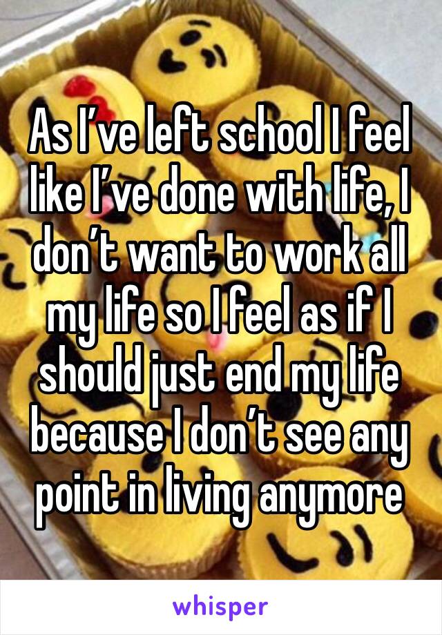 As I’ve left school I feel like I’ve done with life, I don’t want to work all my life so I feel as if I should just end my life because I don’t see any point in living anymore