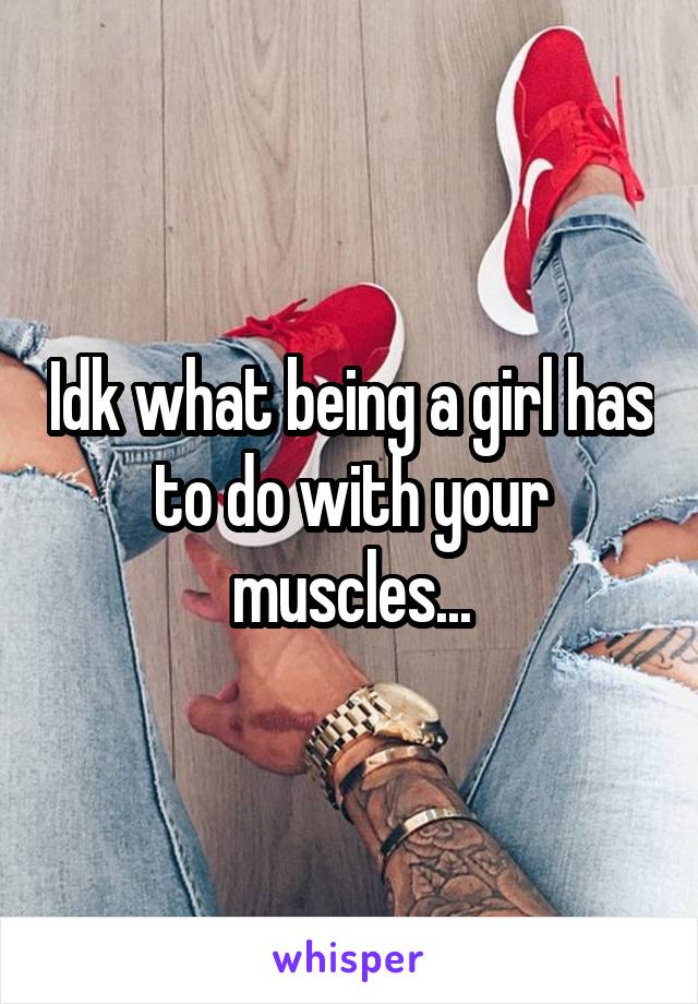 Idk what being a girl has to do with your muscles...