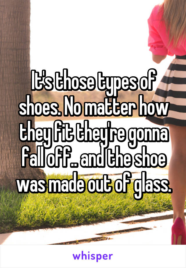 It's those types of shoes. No matter how they fit they're gonna fall off.. and the shoe was made out of glass.