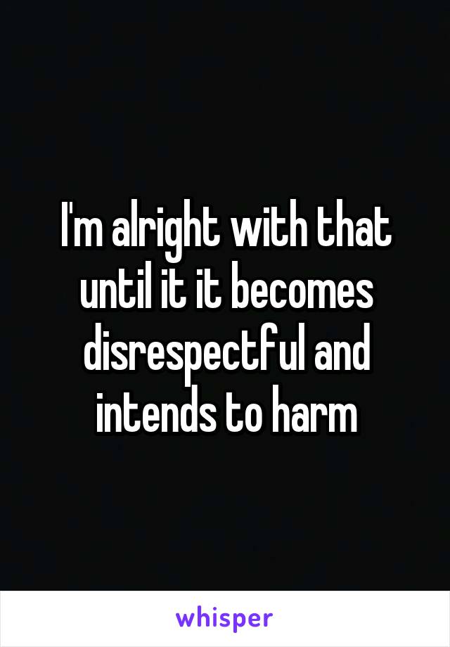 I'm alright with that until it it becomes disrespectful and intends to harm