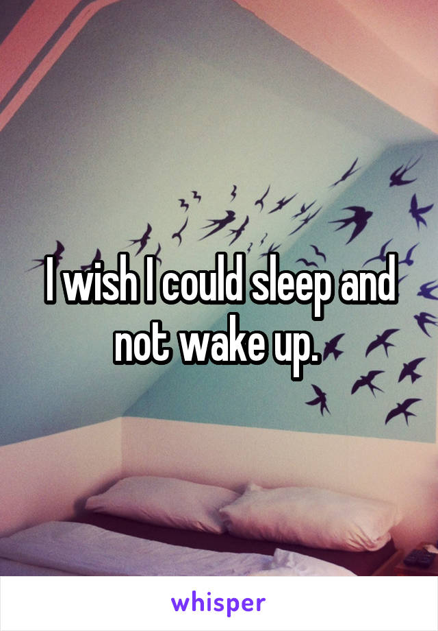 I wish I could sleep and not wake up. 