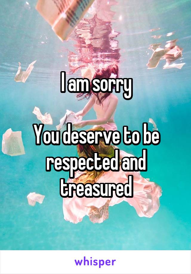 I am sorry

You deserve to be respected and treasured