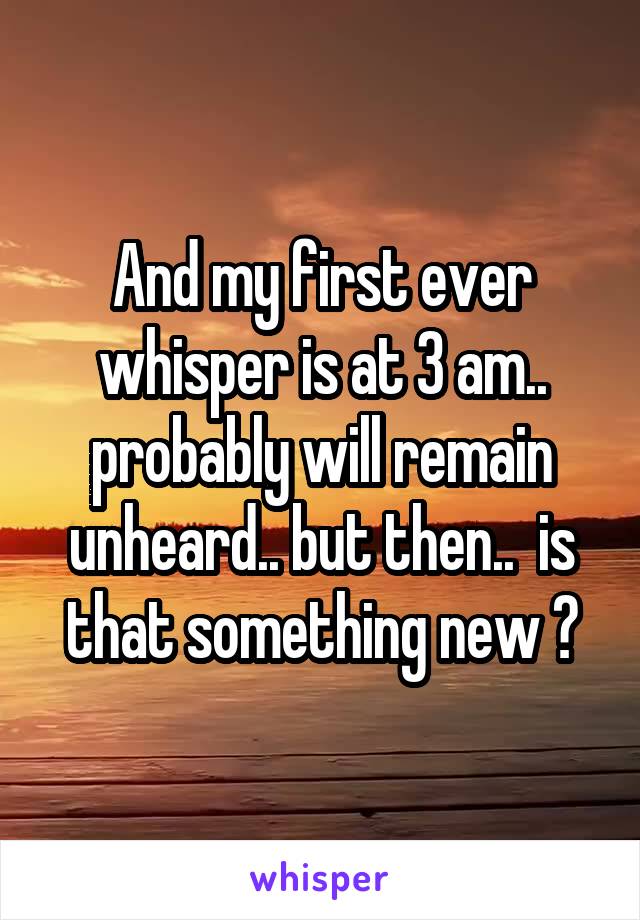 And my first ever whisper is at 3 am.. probably will remain unheard.. but then..  is that something new ?