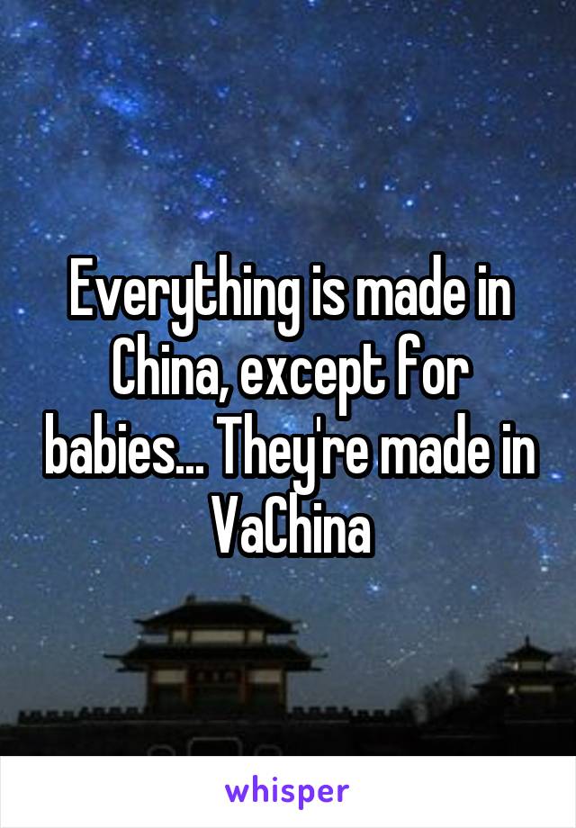 Everything is made in China, except for babies... They're made in VaChina
