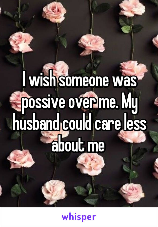 I wish someone was possive over me. My husband could care less about me 