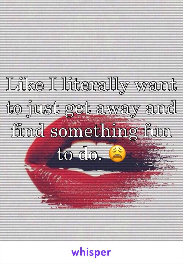 Like I literally want to just get away and find something fun to do. 😩