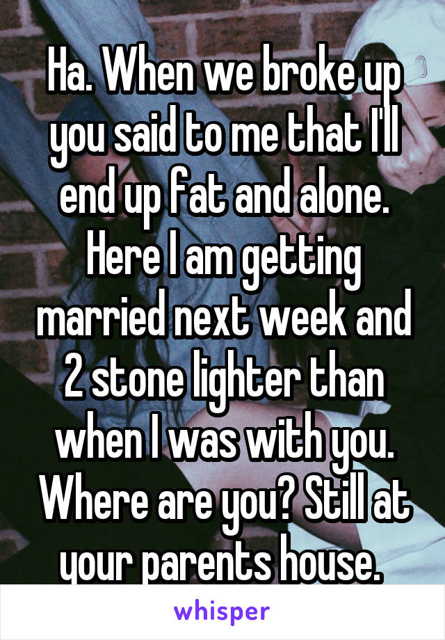 Ha. When we broke up you said to me that I'll end up fat and alone. Here I am getting married next week and 2 stone lighter than when I was with you. Where are you? Still at your parents house. 