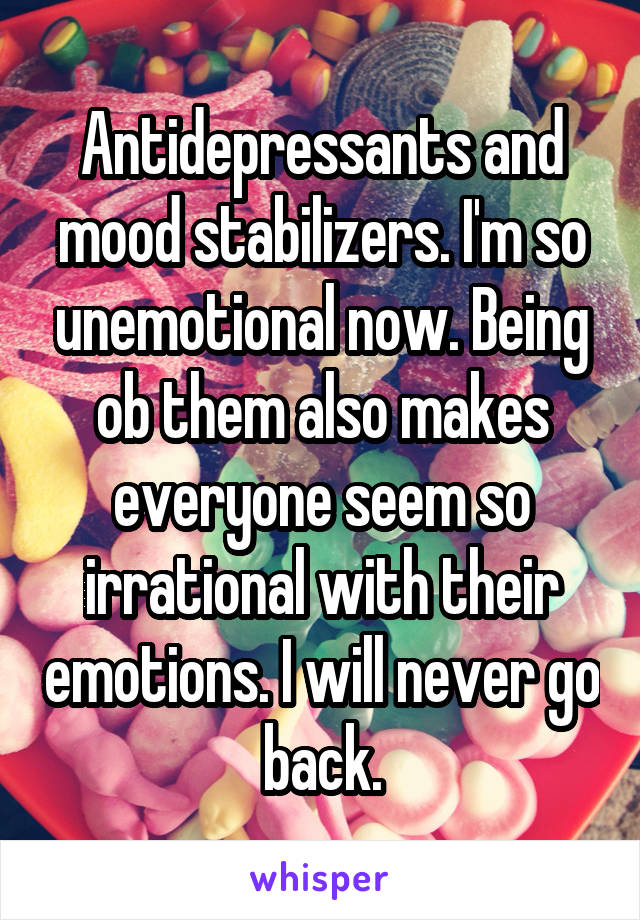 Antidepressants and mood stabilizers. I'm so unemotional now. Being ob them also makes everyone seem so irrational with their emotions. I will never go back.