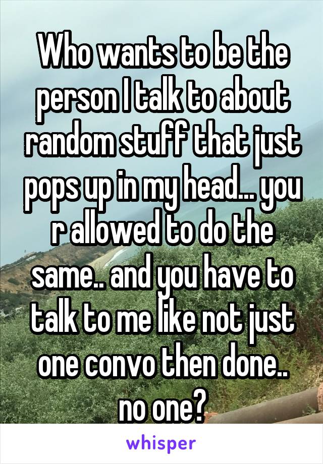 Who wants to be the person I talk to about random stuff that just pops up in my head... you r allowed to do the same.. and you have to talk to me like not just one convo then done.. no one?